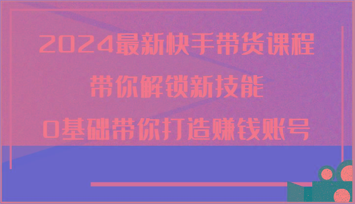 2024最新快手带货课程，带你解锁新技能，0基础带你打造赚钱账号_酷乐网