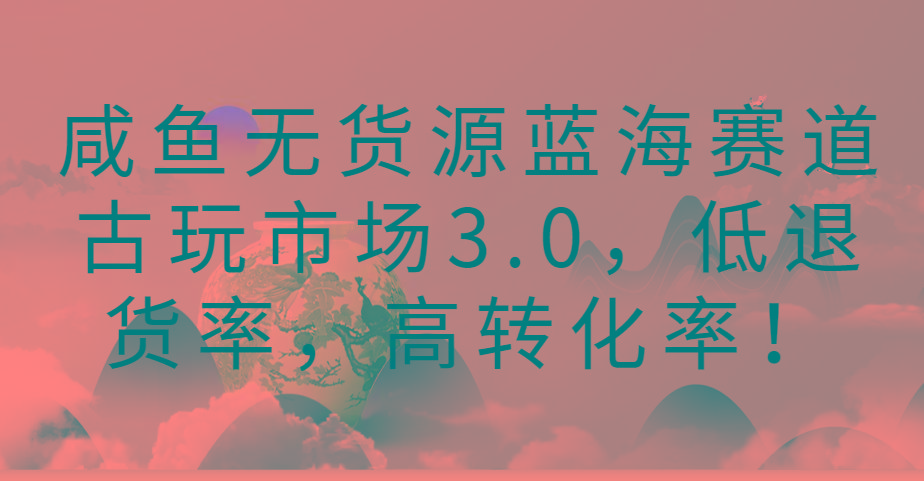 咸鱼无货源蓝海赛道古玩市场3.0，低退货率，高转化率！_酷乐网