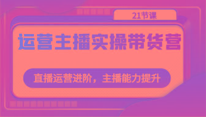 运营主播实操带货营：直播运营进阶，主播能力提升(21节课)_酷乐网