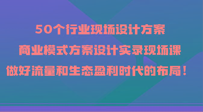 50个行业现场设计方案，商业模式方案设计实录现场课，做好流量和生态盈利时代的布局！_酷乐网